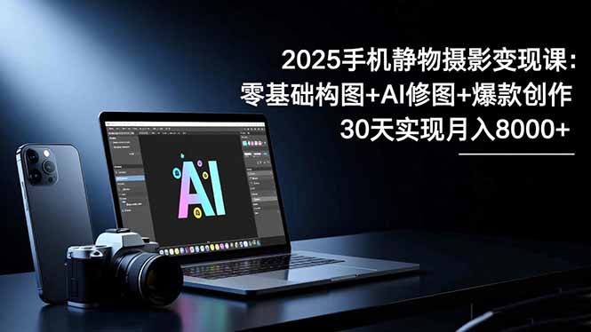 2025手机 静物摄影变现课：零基础构图+AI修图+爆款创作，30天实现月入8…-野草资源库